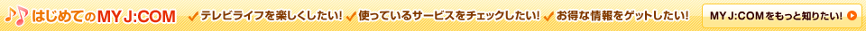 はじめてのMY J:COM テレビライフを楽しくしたい！ 使っているサービスをチェックしたい！ お得な情報をゲットしたい！